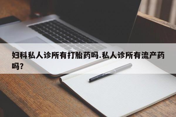 堕胎药如何购买妇科私人诊所有打胎药吗.私人诊所有流产药吗？