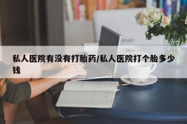 堕胎药如何购买私人医院有没有打胎药/私人医院打个胎多少钱