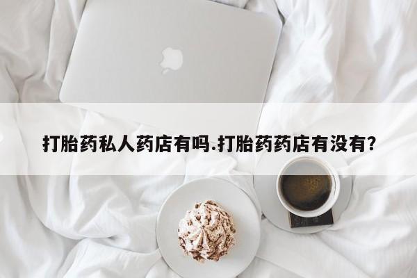 堕胎药如何购买打胎药私人药店有吗.打胎药药店有没有？