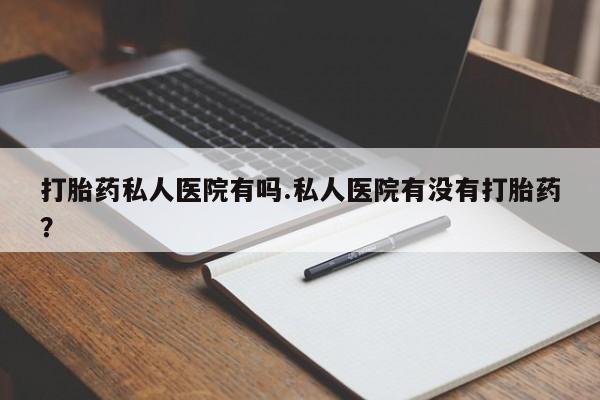 堕胎药如何购买打胎药私人医院有吗.私人医院有没有打胎药？