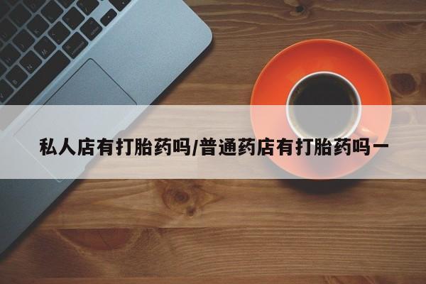 堕胎药如何购买私人店有打胎药吗/普通药店有打胎药吗一
