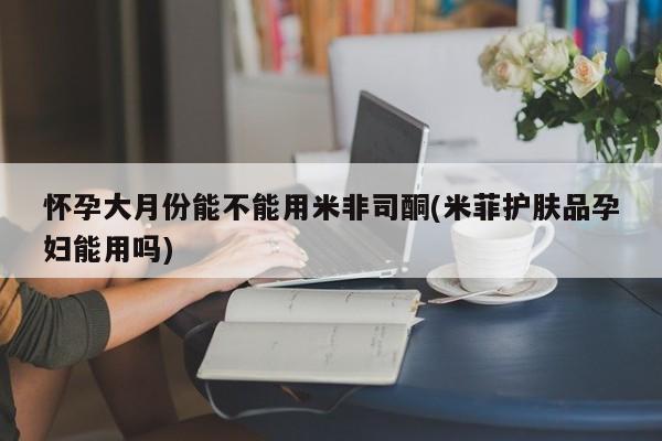 堕胎药如何购买怀孕大月份能不能用米非司酮(米菲护肤品孕妇能用吗)