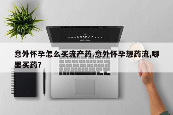 堕胎药如何购买意外怀孕怎么买流产药.意外怀孕想药流,哪里买药？