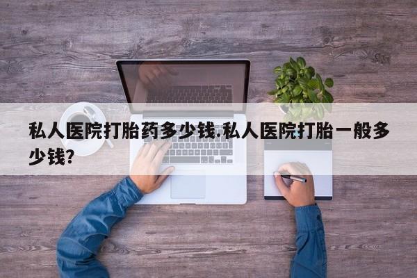 堕胎药如何购买私人医院打胎药多少钱.私人医院打胎一般多少钱？