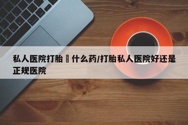 堕胎药如何购买私人医院打胎給什么药/打胎私人医院好还是正规医院